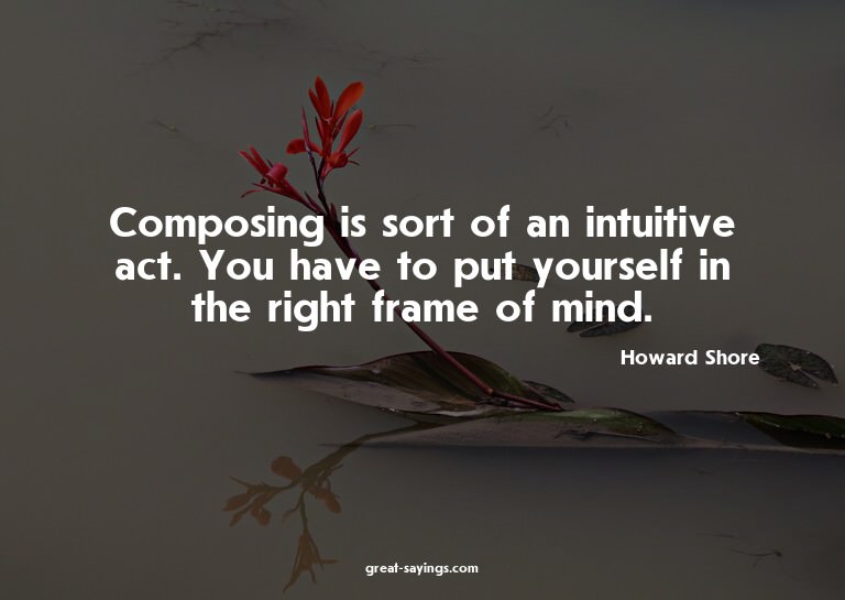 Composing is sort of an intuitive act. You have to put