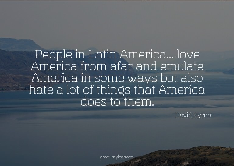 People in Latin America... love America from afar and e