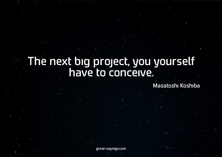 The next big project, you yourself have to conceive.

