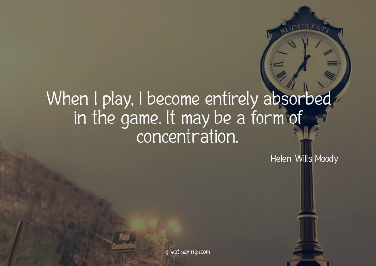 When I play, I become entirely absorbed in the game. It