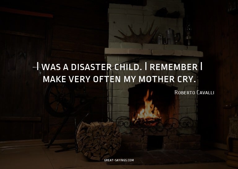 I was a disaster child. I remember I make very often my