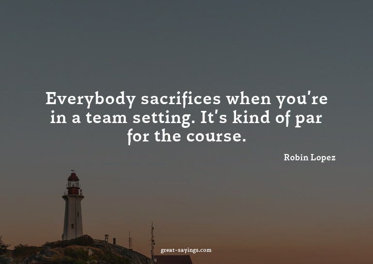 Everybody sacrifices when you're in a team setting. It'