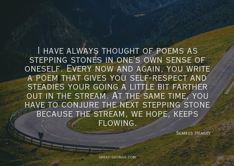 I have always thought of poems as stepping stones in on