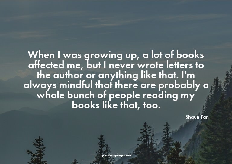 When I was growing up, a lot of books affected me, but
