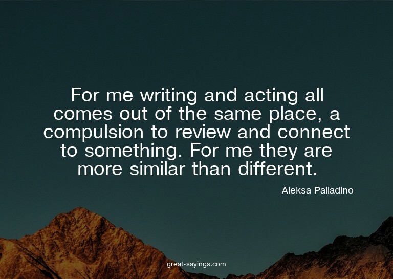 For me writing and acting all comes out of the same pla