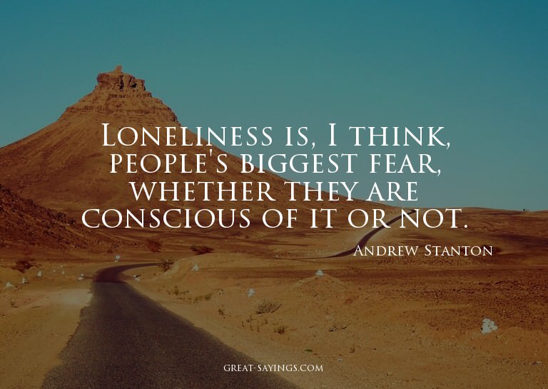 Loneliness is, I think, people's biggest fear, whether