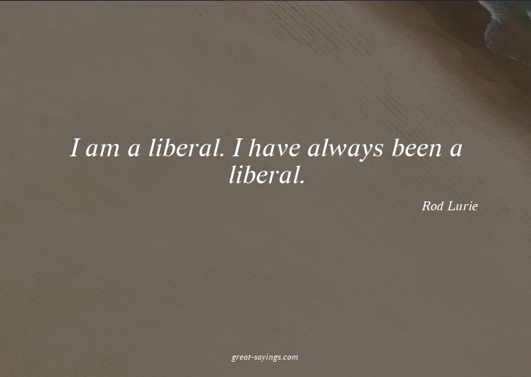 I am a liberal. I have always been a liberal.

