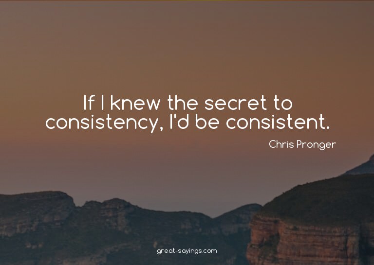 If I knew the secret to consistency, I'd be consistent.