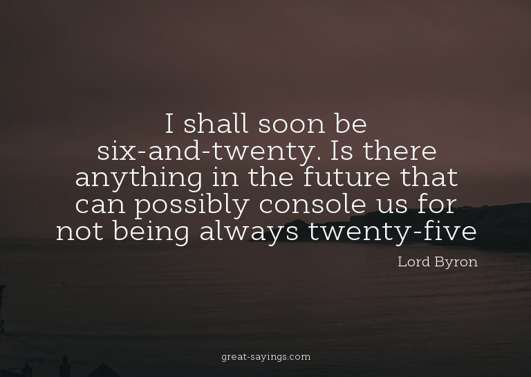 I shall soon be six-and-twenty. Is there anything in th