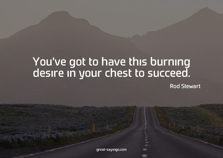 You've got to have this burning desire in your chest to