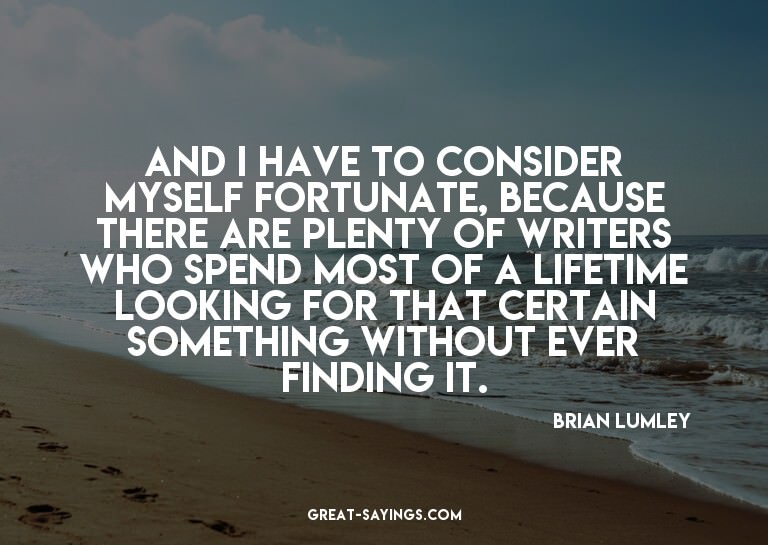 And I have to consider myself fortunate, because there