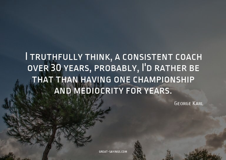 I truthfully think, a consistent coach over 30 years, p