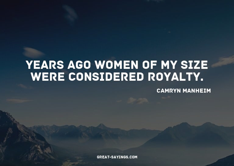 Years ago women of my size were considered royalty.

