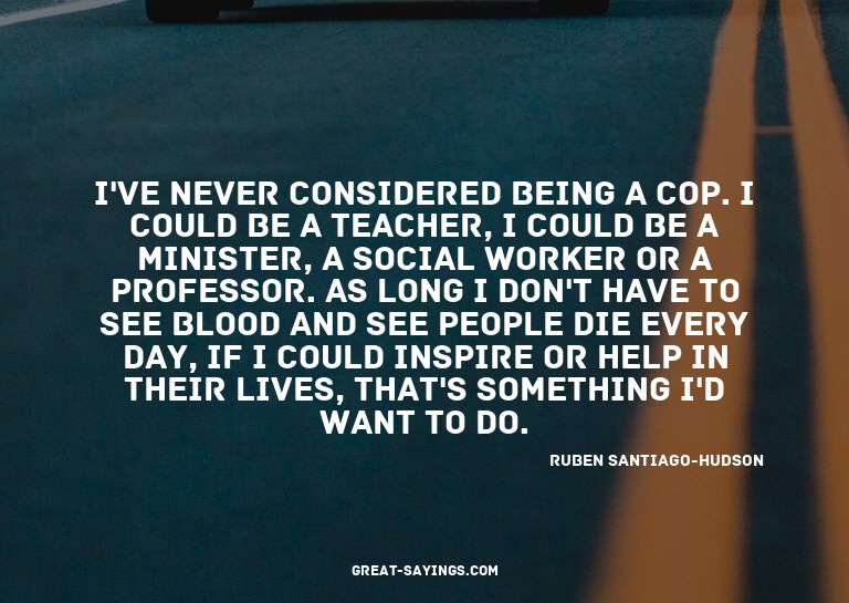 I've never considered being a cop. I could be a teacher