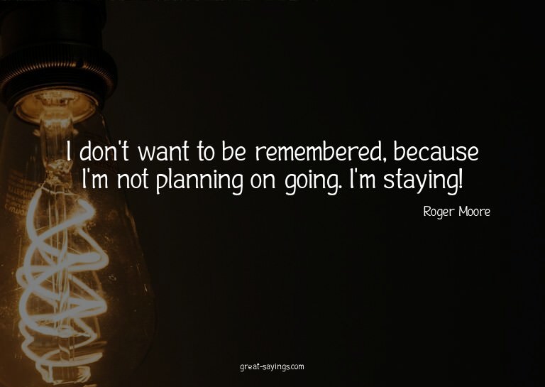 I don't want to be remembered, because I'm not planning