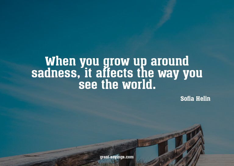 When you grow up around sadness, it affects the way you