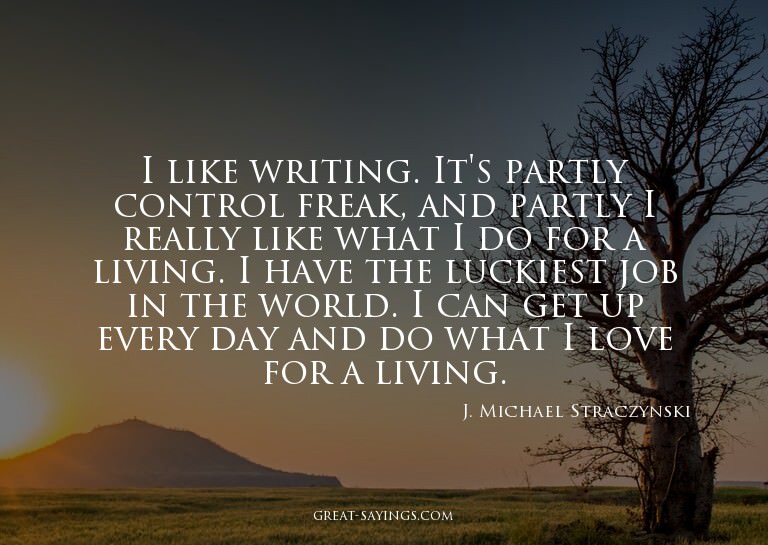 I like writing. It's partly control freak, and partly I