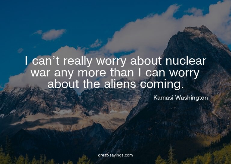 I can't really worry about nuclear war any more than I