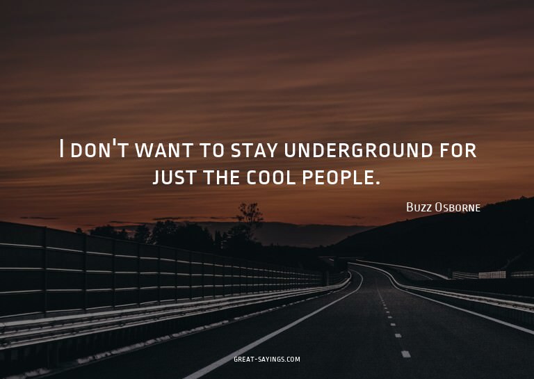 I don't want to stay underground for just the cool peop