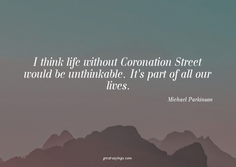 I think life without Coronation Street would be unthink