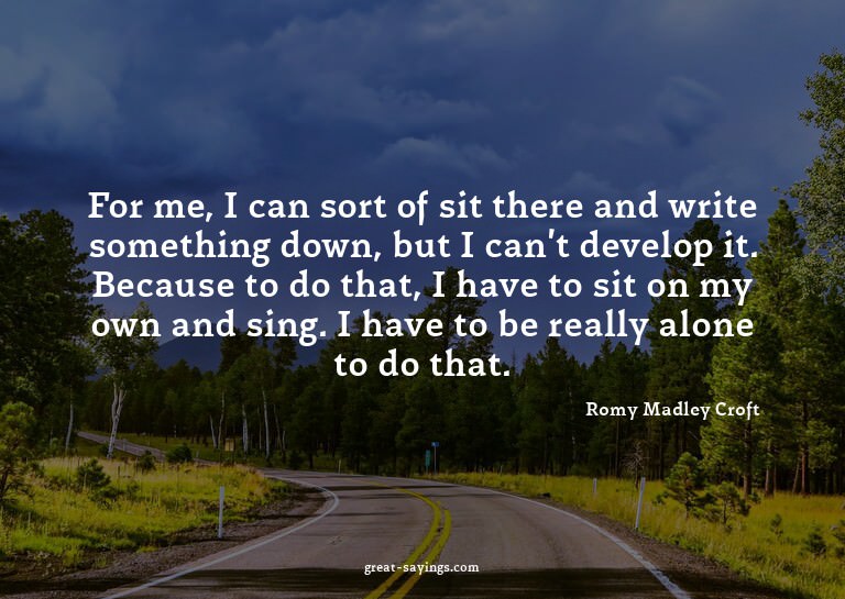 For me, I can sort of sit there and write something dow