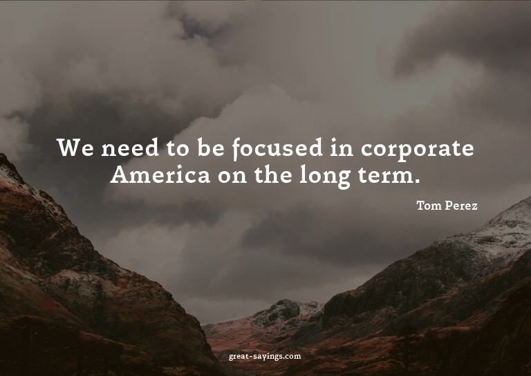 We need to be focused in corporate America on the long