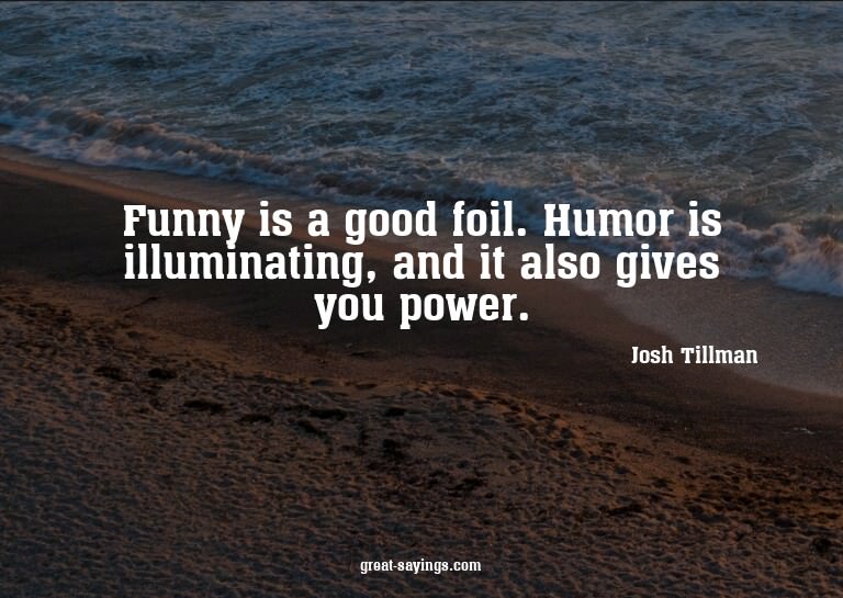 Funny is a good foil. Humor is illuminating, and it als