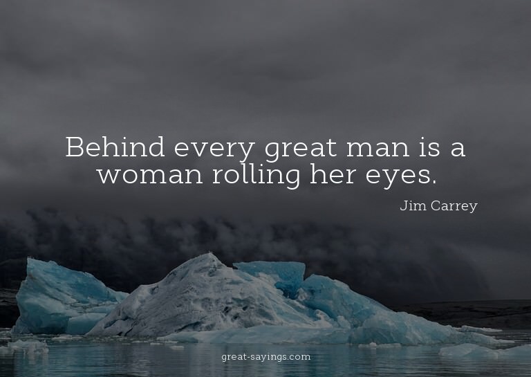 Behind every great man is a woman rolling her eyes.

