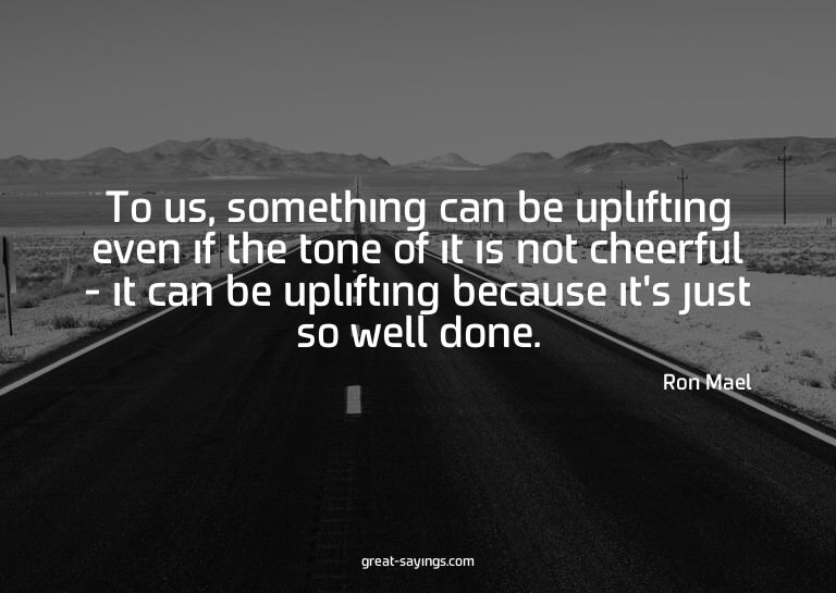 To us, something can be uplifting even if the tone of i