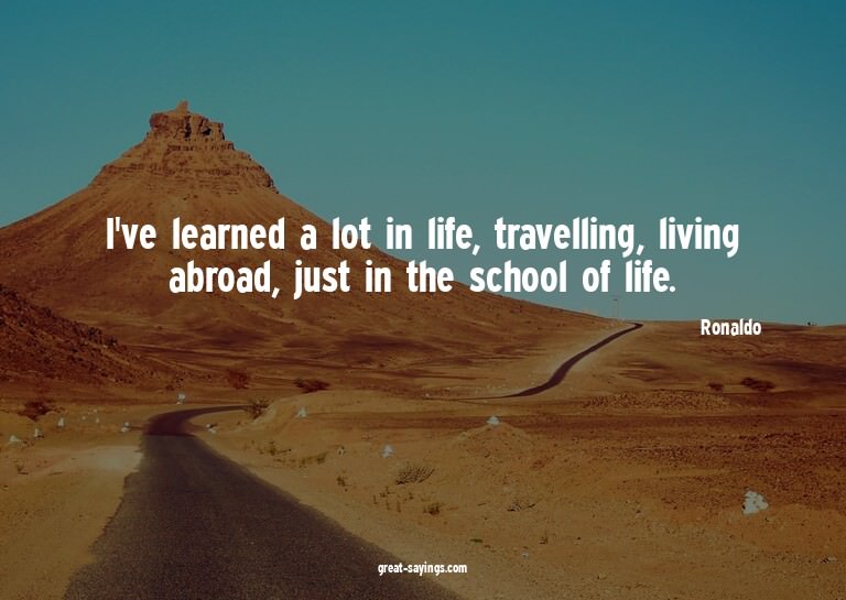 I've learned a lot in life, travelling, living abroad,