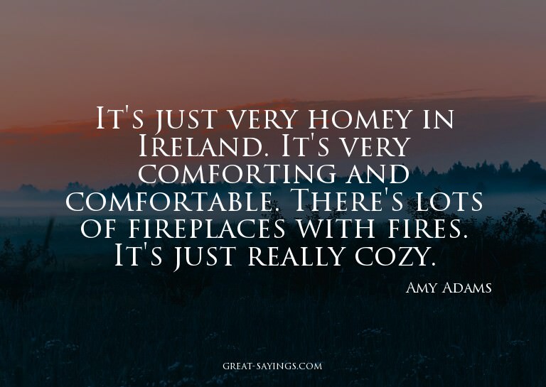 It's just very homey in Ireland. It's very comforting a