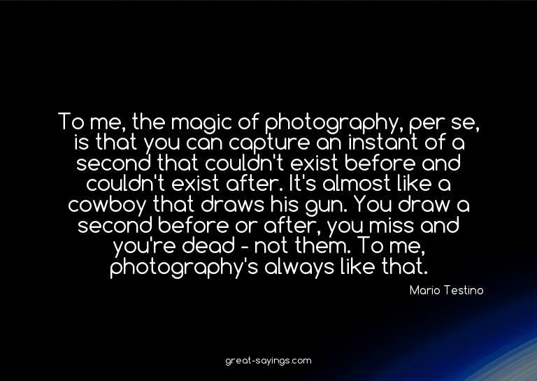 To me, the magic of photography, per se, is that you ca