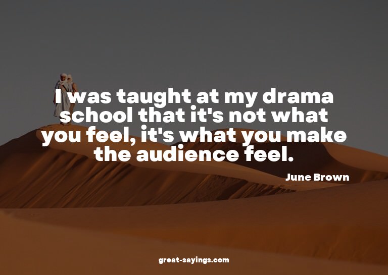I was taught at my drama school that it's not what you