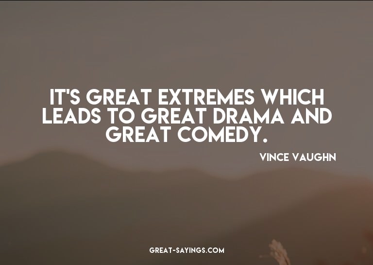 It's great extremes which leads to great drama and grea