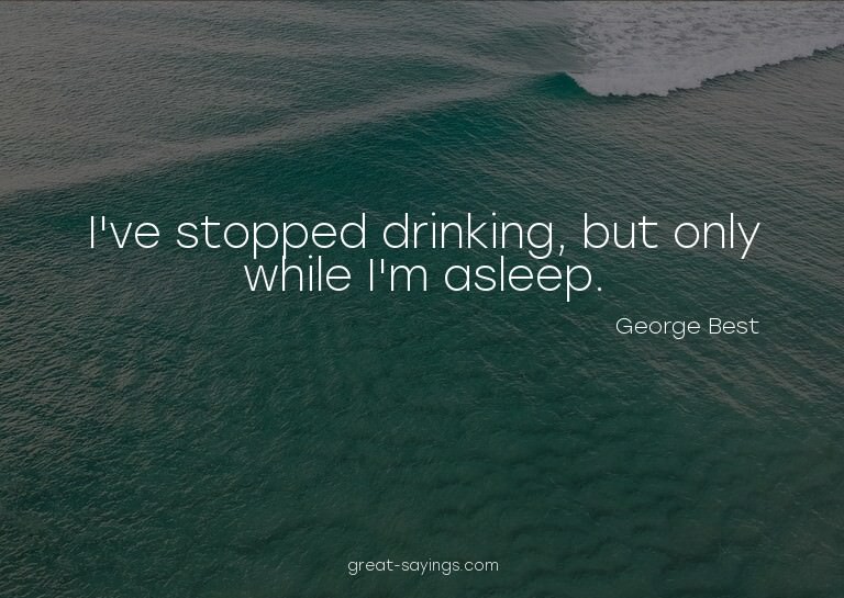 I've stopped drinking, but only while I'm asleep.

