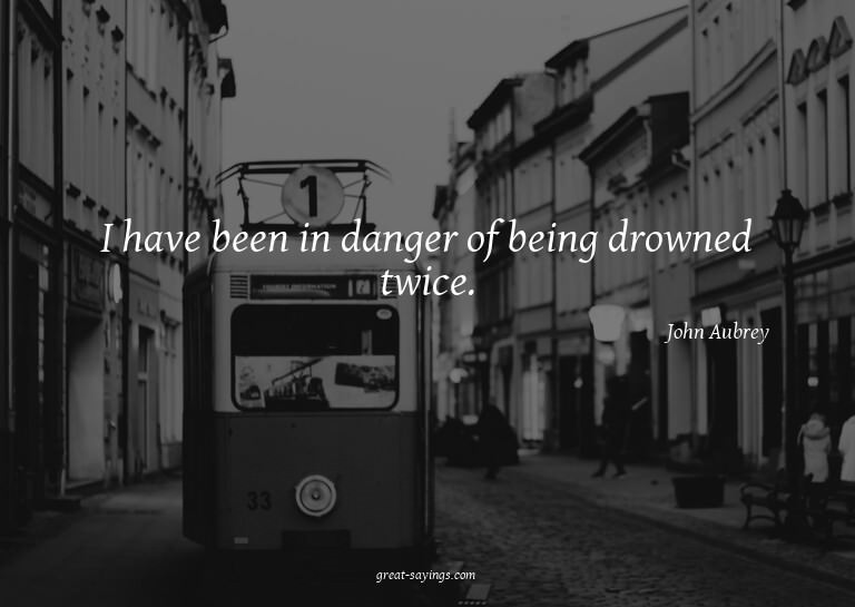 I have been in danger of being drowned twice.

