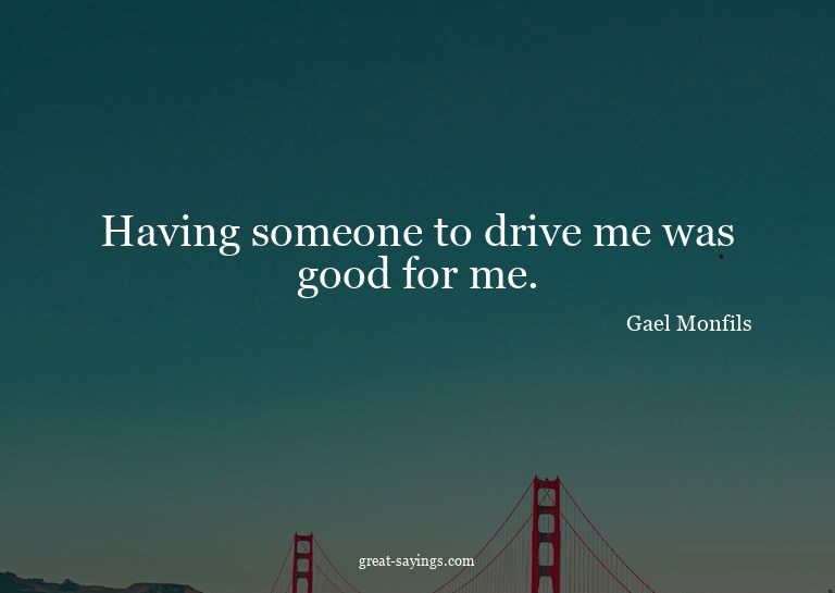 Having someone to drive me was good for me.

