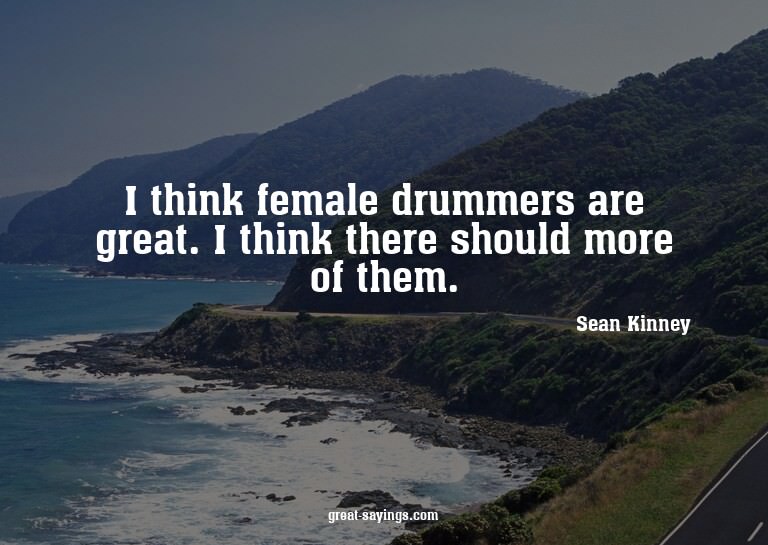 I think female drummers are great. I think there should