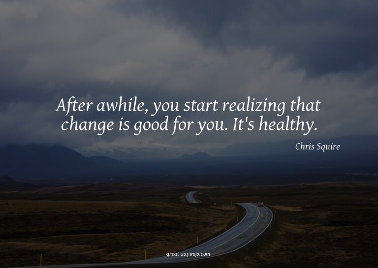 After awhile, you start realizing that change is good f