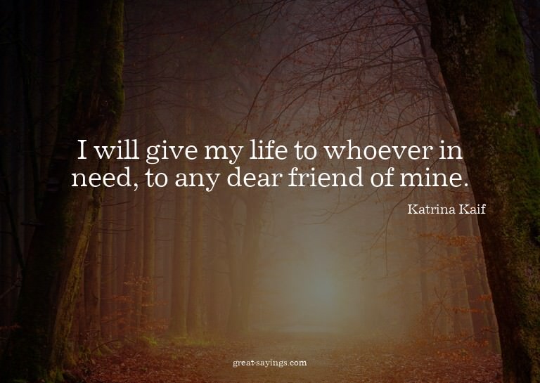 I will give my life to whoever in need, to any dear fri