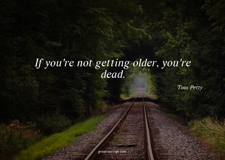 If you're not getting older, you're dead.


