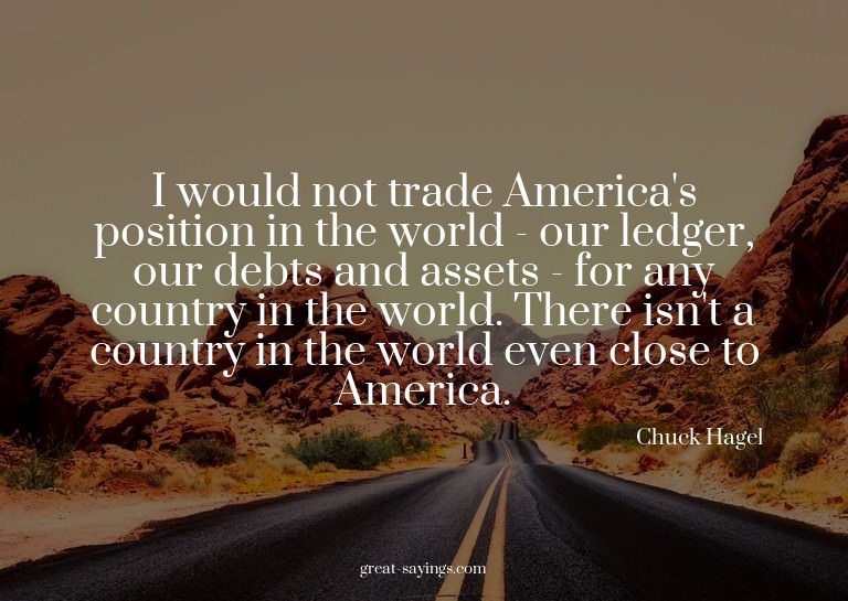 I would not trade America's position in the world - our