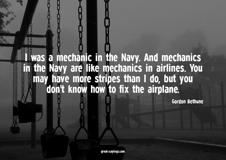 I was a mechanic in the Navy. And mechanics in the Navy