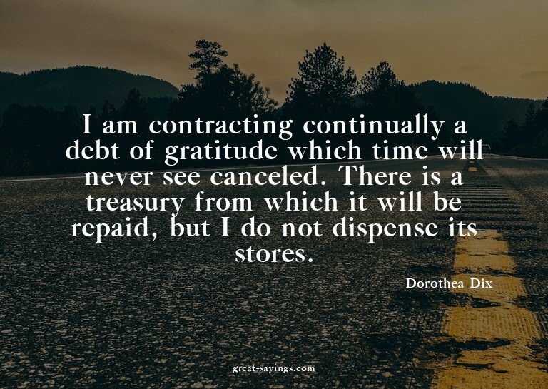 I am contracting continually a debt of gratitude which