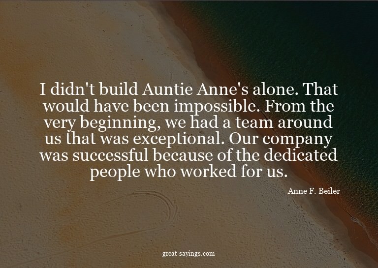 I didn't build Auntie Anne's alone. That would have bee