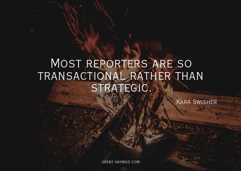 Most reporters are so transactional rather than strateg