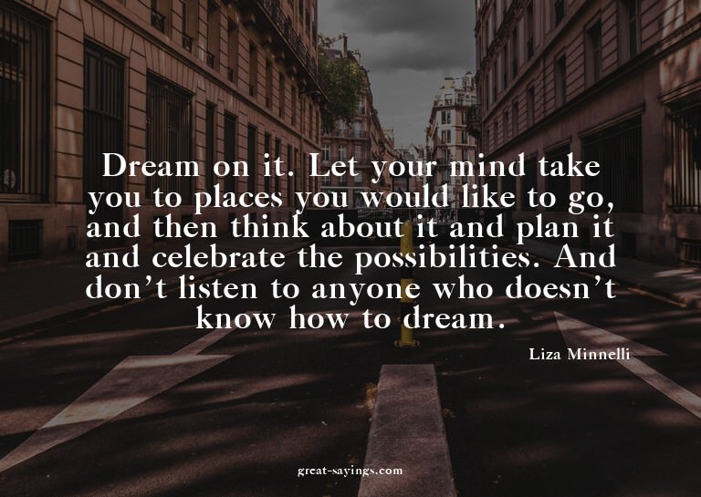 Dream on it. Let your mind take you to places you would