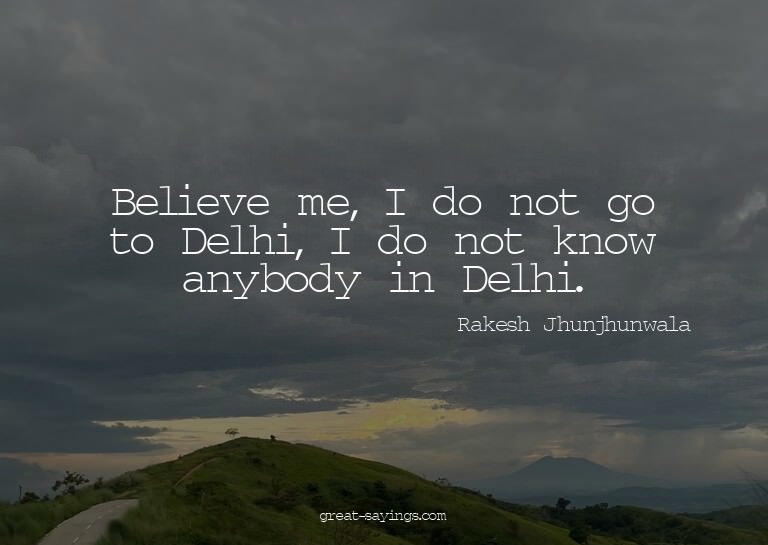 Believe me, I do not go to Delhi, I do not know anybody