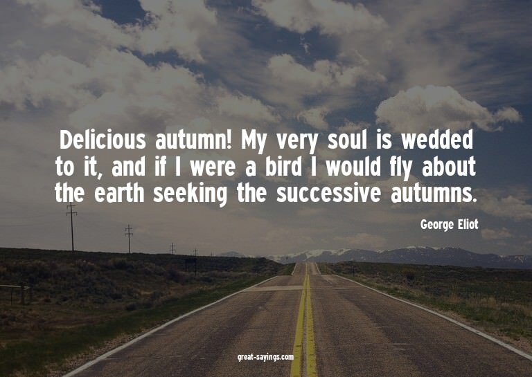 Delicious autumn! My very soul is wedded to it, and if