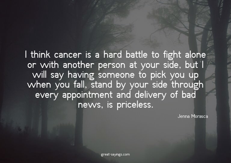 I think cancer is a hard battle to fight alone or with